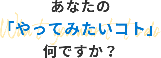 あなたの 「やってみたいコト」 何ですか？